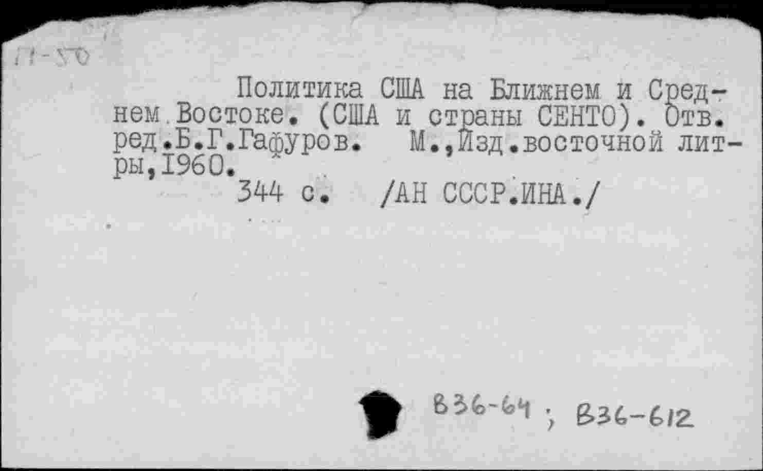 ﻿Политика США на Ближнем и Среднем Востоке. (США и страны СЕНТО). Отв. ред.Б.Г.Гафуров. М.,Изд.восточной лит ры,1960. '
344 с. /АН СССР.ИНА./
. е»з4_£/2.